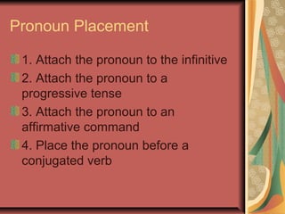 Pronoun Placement

 1. Attach the pronoun to the infinitive
 2. Attach the pronoun to a
 progressive tense
 3. Attach the pronoun to an
 affirmative command
 4. Place the pronoun before a
 conjugated verb
 