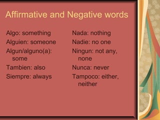 Affirmative and Negative words
Algo: something    Nada: nothing
Alguien: someone   Nadie: no one
Algun/alguno(a):   Ningun: not any,
  some               none
Tambien: also      Nunca: never
Siempre: always    Tampoco: either,
                     neither
 