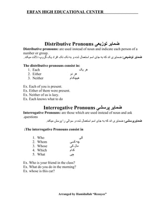 ERFAN HIGH EDUCATIONAL CENTER
Distributive Pronouns ‫توزیعی‬ ‫ضمایر‬
Distributive pronouns: are used instead of noun and indicate each person of a
number or group.
:‫توضیعی‬ ‫ضمایر‬.‫میکند‬ ‫دلتلت‬ ‫گروپ‬ ‫یک‬ ‫افراد‬ ‫تک‬ ‫تک‬ ‫به‬ ‫و‬ ‫شده‬ ‫استعمال‬ ‫اسم‬ ‫جای‬ ‫به‬ ‫که‬ ‫اند‬ ‫ضمایری‬
The distributive pronouns consist in:
1. Each ‫یک‬ ‫هر‬
2. Either ‫دو‬ ‫هر‬
3. Neither ‫هیچکدام‬
Ex. Each of you is present.
Ex. Either of them were present.
Ex. Neither of us is lazy.
Ex. Each knows what to do
Interrogative Pronouns ‫پرسشی‬ ‫ضمایر‬
Interrogative Pronouns: are those which are used instead of noun and ask
questions.
:‫ضمایرپرسشی‬.‫میکند‬ ‫پرسش‬ ‫را‬ ‫سواتلی‬ ‫و‬ ‫شده‬ ‫استعمال‬ ‫اسم‬ ‫جای‬ ‫به‬ ‫که‬ ‫اند‬ ‫ضمایری‬
The interrogative Pronouns consist in:
1. Who ‫کی‬
2. Whom ‫کسی‬ ‫چه‬
3. Whose ‫کی‬ ‫مال‬
4. Which ‫کدام‬
5. What ‫چی‬
Ex. Who is your friend in the class?
Ex. What do you do in the morning?
Ex. whose is this car?
Arranged by Hamidullah “Rezayee”
 