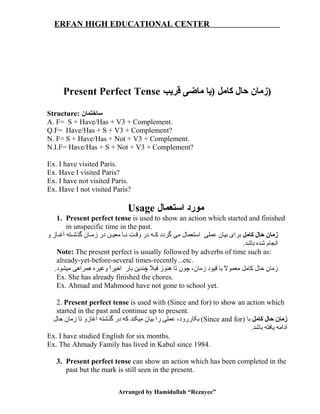 ERFAN HIGH EDUCATIONAL CENTER
Present Perfect Tense ‫قریب‬ ‫ماضی‬ ‫)یا‬ ‫کامل‬ ‫حال‬ ‫)زمان‬
Structure: ‫ساختمان‬
A. F= S + Have/Has + V3 + Complement.
Q.F= Have/Has + S + V3 + Complement?
N. F= S + Have/Has + Not + V3 + Complement.
N.I.F= Have/Has + S + Not + V3 + Complement?
Ex. I have visited Paris.
Ex. Have I visited Paris?
Ex. I have not visited Paris.
Ex. Have I not visited Paris?
Usage ‫استعمال‬ ‫مورد‬
1. Present perfect tense is used to show an action which started and finished
in unspecific time in the past.
‫کامل‬ ‫حال‬ ‫زمان‬‫و‬ ‫غاز‬‫غ‬‫آغ‬ ‫غته‬‫غ‬‫گذش‬ ‫غان‬‫غ‬‫زم‬ ‫در‬ ‫غن‬‫غ‬‫معی‬ ‫غا‬‫غ‬‫ن‬ ‫غت‬‫غ‬‫وق‬ ‫در‬ ‫غه‬‫غ‬‫ک‬ ‫گردد‬ ‫می‬ ‫استعمال‬ ‫عملی‬ ‫بیان‬ ‫برای‬
.‫باشد‬ ‫شده‬ ‫انجام‬
Note: The present perfect is usually followed by adverbs of time such as:
already-yet-before-several times-recently...etc.
.‫میشود‬ ‫همراهی‬ ‫وغیره‬ ‫ا‬ً ‫اخیر‬ ‫بار‬ ‫چندین‬ ‫ال‬ً  ‫قب‬ ‫هنوز‬ ‫تا‬ ‫چون‬ ،‫زمان‬ ‫قیود‬ ‫با‬ ‫ال‬ً  ‫معمو‬ ‫کامل‬ ‫حال‬ ‫زمان‬
Ex. She has already finished the chores.
Ex. Ahmad and Mahmood have not gone to school yet.
2. Present perfect tense is used with (Since and for) to show an action which
started in the past and continue up to present.
‫کامل‬ ‫حال‬ ‫زمان‬) ‫با‬Since and for‫حال‬ ‫زمان‬ ‫تا‬ ‫آغازو‬ ‫گذشته‬ ‫در‬ ‫که‬ ‫میکند‬ ‫بیان‬ ‫را‬ ‫عملی‬ ،‫بکاررود‬ (
.‫باشد‬ ‫یافته‬ ‫ادامه‬
Ex. I have studied English for six months.
Ex. The Ahmady Family has lived in Kabul since 1984.
3. Present perfect tense can show an action which has been completed in the
past but the mark is still seen in the present.
Arranged by Hamidullah “Rezayee”
 