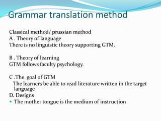 Grammar translation method
Classical method/ prussian method
A . Theory of language
There is no linguistic theory supporting GTM.
B . Theory of learning
GTM follows faculty psychology.
C .The goal of GTM
The learners be able to read literature written in the target
language
D. Designs
 The mother tongue is the medium of instruction

 