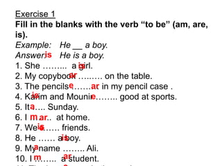 Exercise 1
Fill in the blanks with the verb “to be” (am, are,
is).
Example: He __ a boy.
Answer:is He is a boy.
1. She ……... a is  girl.
2. My copybook …..…. on the table.
                ar
3. The pencilse …….… in my pencil case .
                       ar
4. Karim and Mounir …….. good at sports.
      is               e
5. It a
      ….. Sunday.
6. I …….. at home.
      m ar
7. Weis  ……. friends.
         e
8. He …… ais  boy.
9. My name …….. Ali.
       a
10. I m       ar
       …….. a student.
 