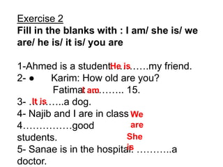 Exercise 2
Fill in the blanks with : I am/ she is/ we
are/ he is/ it is/ you are

1-Ahmed is a student. ……….my friend.
                       He is
2- ●      Karim: How old are you?
                 I ……….. 15.
          Fatima: am
3- ………..a dog.
    It is
4- Najib and I are in class We
4……………good                  are
students.                  She
5- Sanae is in the hospital. ………..a
                           is
doctor.
 