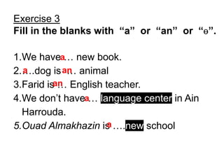 Exercise 3
Fill in the blanks with “a” or “an” or “ɵ”.

1.We havea… new book.
2.….dog is an animal
  a          …
3.Farid isan English teacher.
           …
4.We don’t havea… language center in Ain
  Harrouda.
5.Ouad Almakhazin is ….new school
                      a
 
