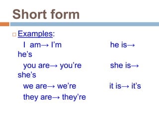 Short form
   Examples:
     I am→ I’m           he is→
    he’s
     you are→ you’re     she is→
    she’s
     we are→ we’re       it is→ it’s
     they are→ they’re
 