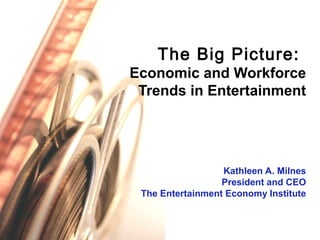 The Big Picture:
Economic and Workforce
Trends in Entertainment
Kathleen A. Milnes
President and CEO
The Entertainment Economy Institute
 
