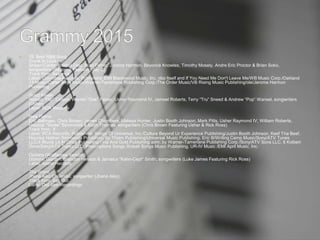  19. Best R&B Song
Drunk In Love
Shawn Carter, Rasool Diaz, Noel Fisher, Jerome Harmon, Beyoncé Knowles, Timothy Mosely, Andre Eric Proctor & Brian Soko,
songwriters (Beyoncé Featuring Jay Z)
Track from: Beyoncé
Label: Columbia Records; Publishers: EMI Blackwood Music, Inc. obo Itself and If You Need Me Don't Leave Me/WB Music Corp./Oakland
13 Music/Carter Boys Music/Warner-Tamerlane Publishing Corp./The Order Music/VB Rising Music Publishing/ole/Jerome Harmon
Publishing
Good Kisser
Ronald “Flip” Colson, Warren “Oak” Felder, Usher Raymond IV, Jameel Roberts, Terry “Tru” Sneed & Andrew “Pop” Wansel, songwriters
(Usher)
Label: RCA Records
New Flame
Eric Bellinger, Chris Brown, James Chambers, Malissa Hunter, Justin Booth Johnson, Mark Pitts, Usher Raymond IV, William Roberts,
Maurice "Verse" Simmonds & Keith Thomas, songwriters (Chris Brown Featuring Usher & Rick Ross)
Track from: X
Label: RCA Records; Publishers: Songs Of Universal, Inc./Culture Beyond Ur Experience Publishing/Justin Booth Johnson, Keef Tha Beef,
Maurice Nathan Simmonds Publishing/Bu Thiam Publishing/Universal Music Publishing, Eric B/Writing Camp Music/Sony/ATV Tunes
LLC,4 Blunts Lit At Once Publishing/First And Gold Publishing adm. by Warner-Tamerlane Publishing Corp./Sony/ATV Sons LLC, 6 Kolbert
Drive/Sony/ATV Tunes LLC, Prescriptions Songs /Kobalt Songs Music Publishing, UR-IV Music /EMI April Music, Inc.
Options (Wolfjames Version)
Dominic Gordon, Brandon Hesson & Jamaica "Kahn-Cept" Smith, songwriters (Luke James Featuring Rick Ross)
Label: Island Records
The Worst
Jhené Aiko Chilombo, songwriter (Jhené Aiko)
Track from: Sail Out
Label: Def Jam Recordings
 