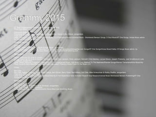  37. Best Contemporary Christian Music Performance/Song
Write Your Story
Francesca Battistelli
Francesca Battistelli; Francesca Battistelli, David Arthur Garcia & Ben Glover, songwriters
Track from: If We're Honest
Label: Fervent/Word/Curb; Publishers: Work Music, LLC/Francesca Music/Universal Music - Brentwood Benson Songs, D Soul Music/9T One Songs, Ariose Music admin.
by CapitolCMGPublishing.com
Come As You Are
Crowder
Crowder; David Crowder, Ben Glover & Matt Maher, songwriters
Label: Sixstepsrecords/Sparrow Records; Publishers: sixsteps Music/worshiptogether.com Songs/9T One Songs/Ariose Music/Valley Of Songs Music admin. by
CapitolCMGPublishing.com/Thankyou Music admin. by CapitolCMGPublishing.com
Messengers
Lecrae Featuring For King & Country
Lecrae Featuring For King & Country; Torrance Esmond, Ran Jackson, Ricky Jackson, Kenneth Chris Mackey, Lecrae Moore, Joseph Prielozny, Joel Smallbone & Luke
Smallbone, songwriters
Label: Reach Records; Publishers: Fellowship Of The Unashamed Music, WB Music Corp./Method To The Madness/Shankel Songs/Warner Tamerlane/Kilns Music/Aly
Plane Music/Evident Music/Before I Die Publishing/Joseph Prielozny Music/Track Or Die Music LLC
Shake
MercyMe
MercyMe; Nathan Cochran, David Arthur Garcia, Ben Glover, Barry Graul, Bart Millard, Soli Olds, Mike Scheuchzer & Robby Shaffer, songwriters
Track from: Welcome To The New
Label: Fair Trade; Publishers: MercyMe Music/Wet As A Fish Music/Soul Glow Activator Music/D Soul Music/Universal Music Brentwood Benson Publishing/9T One
Songs/Ariose Music
Multiplied
Needtobreathe
Needtobreathe; Bear Rinehart & Bo Rinehart, songwriters
Track from: Rivers In The Wasteland
Label: Atlantic; Publishers: Needtobreathe Music/Bear Lee Breathing Music
 