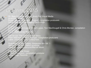  58. Best Compilation Soundtrack For Visual Media
American Hustle
Susan Jacobs & David O. Russell, compilation producers
Label: Madison Gate/Legacy Recordings
Frozen
Kristen Anderson-Lopez, Robert Lopez, Tom MacDougall & Chris Montan, compilation
producers
Label: Walt Disney Records
Get On Up: The James Brown Story
Peter Afterman & Harry Weinger, compilation producers
Label: Universal Music Enterprises
Guardians Of The Galaxy: Awesome Mix Vol. 1
James Gunn, compilation producer
Label: Hollywood Records/Marvel Music
The Wolf Of Wall Street
Robbie Robertson, compilation producer
Label: Virgin Records
 