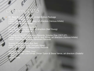  65. Best Boxed Or Special Limited Edition Package
Cities Of Darkscorch
Leland Meiners & Ken Shipley, art directors (Various Artists)
Label: The Numero Group
A Letter Home (Vinyl Box Set)
Gary Burden & Jenice Heo, art directors (Neil Young)
Label: Third Man Records
The Rise & Fall Of Paramount Records, Volume One (1917-27)
Susan Archie, Dean Blackwood & Jack White, art directors (Various Artists)
Label: Third Man Records/ Revenant Records
Sparks (Deluxe Album Box Set)
Andy Carne, art director (Imogen Heap)
Label: RCA Records/ Megaphonic Records
Spring 1990 (The Other One)
Jessica Dessner, Lisa Glines, Doran Tyson & Steve Vance, art directors (Grateful
Dead)
Label: Rhino
 