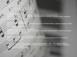  67. Best Historical Album
Black Europe: The Sounds And Images Of Black People In Europe Pre-1927
Jeffrey Green, Ranier E. Lotz & Howard Rye, compilation producers; Christian Zwarg, mastering
engineer (Various Artists)
Label: Bear Family
The Garden Spot Programs, 1950
Colin Escott & Cheryl Pawelski, compilation producers; Michael Graves, mastering engineer (Hank
Williams)
Label: Omnivore Recordings
Happy: The 1920 Rainbo Orchestra Sides
Meagan Hennessey & Richard Martin, compilation producers; Richard Martin, mastering engineer
(Isham Jones Rainbo Orchestra)
Label: Archeophone Records
Longing For The Past: The 78 RPM Era In Southeast Asia
Steven Lance Ledbetter & David Murray, compilation producers; Michael Graves, mastering
engineer (Various Artists)
Label: Dust-To-Digital
There's A Dream I've Been Saving: Lee Hazlewood Industries 1966 - 1971 (Deluxe Edition)
Hunter Lea, Patrick McCarthy & Matt Sullivan, compilation producers; John Baldwin, mastering
engineer (Various Artists)
Label: Light In The Attic Records
 