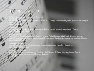  68. Best Engineered Album, Non-Classical
Bass & Mandolin
Richard King & Dave Sinko, engineers; Robert C. Ludwig, mastering engineer (Chris Thile & Edgar
Meyer)
Label: Nonesuch
Bluesamericana
Ross Hogarth & Casey Wasner, engineers; Richard Dodd, mastering engineer (Keb' Mo')
Label: Kind Of Blue Music
Morning Phase
Tom Elmhirst, David Greenbaum, Florian Lagatta, Cole Marsden, Greif Neill, Robbie Nelson,
Darrell Thorp, Cassidy Turbin & Joe Visciano, engineers; Bob Ludwig, mastering engineer (Beck)
Label: Capitol Records
The Way I'm Livin'
Chuck Ainlay, engineer; Gavin Lurssen, mastering engineer (Lee Ann Womack)
Label: Sugar Hill Records
What's Left Is Forever
Tchad Blake, Oyvind Jakobsen, Jo Ranheim, Itai Shapira & David Way, engineers; Bernie
Grundman, mastering engineer (Thomas Dybdahl)
Label: CMG
 