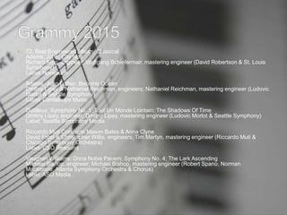  72. Best Engineered Album, Classical
Adams, John: City Noir
Richard King, engineer; Wolfgang Schiefermair, mastering engineer (David Robertson & St. Louis
Symphony)
Label: Nonesuch
Adams, John Luther: Become Ocean
Dmitriy Lipay & Nathaniel Reichman, engineers; Nathaniel Reichman, mastering engineer (Ludovic
Morlot & Seattle Symphony)
Label: Cantaloupe Music
Dutilleux: Symphony No. 1; Tout Un Monde Lointain; The Shadows Of Time
Dmitriy Lipay, engineer; Dmitriy Lipay, mastering engineer (Ludovic Morlot & Seattle Symphony)
Label: Seattle Symphony Media
Riccardo Muti Conducts Mason Bates & Anna Clyne
David Frost & Christopher Willis, engineers; Tim Martyn, mastering engineer (Riccardo Muti &
Chicago Symphony Orchestra)
Label: CSO Resound
Vaughan Williams: Dona Nobis Pacem; Symphony No. 4; The Lark Ascending
Michael Bishop, engineer; Michael Bishop, mastering engineer (Robert Spano, Norman
Mackenzie, Atlanta Symphony Orchestra & Chorus)
Label: ASO Media
 