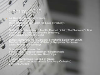  74. Best Orchestral Performance
Adams, John: City Noir
David Robertson, conductor (St. Louis Symphony)
Label: Nonesuch
Dutilleux: Symphony No. 1; Tout Un Monde Lointain; The Shadows Of Time
Ludovic Morlot, conductor (Seattle Symphony)
Label: Seattle Symphony Media
Dvořák: Symphony No. 8; Janáček: Symphonic Suite From Jenůfa
Manfred Honeck, conductor (Pittsburgh Symphony Orchestra)
Label: Reference Recordings
Schumann: Symphonien 1-4
Simon Rattle, conductor (Berliner Philharmoniker)
Label: Berliner Philharmoniker Recordings
Sibelius: Symphonies Nos. 6 & 7; Tapiola
Robert Spano, conductor (Atlanta Symphony Orchestra)
Label: ASO Media
 