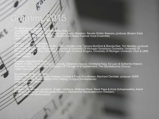  75. Best Opera Recording
Charpentier: La Descente D'Orphée Aux Enfers
Paul O'Dette & Stephen Stubbs, conductors; Aaron Sheehan; Renate Wolter-Seevers, producer (Boston Early
Music Festival Chamber Ensemble; Boston Early Music Festival Vocal Ensemble)
Label: CPO
Milhaud: L'Orestie D'Eschyle
Kenneth Kiesler, conductor; Dan Kempson, Jennifer Lane, Tamara Mumford & Brenda Rae; Tim Handley, producer
(University Of Michigan Percussion Ensemble & University Of Michigan Symphony Orchestra; University Of
Michigan Chamber Choir, University Of Michigan Orpheus Singers, University Of Michigan University Choir & UMS
Choral Union)
Label: Naxos
Rameau: Hippolyte Et Aricie
William Christie, conductor; Sarah Connolly, Stéphane Degout, Christiane Karg, Ed Lyon & Katherine Watson;
Sébastien Chonion, producer (Orchestra Of The Age Of Enlightenment; The Glyndebourne Chorus)
Label: Opus Arte
Schönberg: Moses Und Aron
Sylvain Cambreling, conductor; Andreas Conrad & Franz Grundheber; Reinhard Oechsler, producer (SWR
Sinfonieorchester Baden-Baden Und Freiburg; EuropaChorAkademie)
Label: Hänssler Classic
Strauss: Elektra
Christian Thielemann, conductor; Evelyn Herlitzius, Waltraud Meier, René Pape & Anne Schwanewilms; Arend
Prohmann, producer (Staatskapelle Dresden; Sächsischer Staatsopernchor Dresden)
Label: Deutsche Grammophon
 