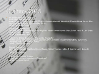  76. Best Choral Performance
Bach: Matthäus-Passion
René Jacobs, conductor (Werner Güra & Johannes Weisser; Akademie Für Alte Musik Berlin; Rias
Kammerchor & Staats-Und Domchor Berlin)
Label: Harmonia Mundi
Dyrud: Out Of Darkness
Vivianne Sydnes, conductor (Erlend Aagaard Nilsen & Geir Morten Øien; Sarah Head & Lars Sitter;
Nidaros Cathedral Choir)
Label: 2L (Lindberg Lyd)
Holst: First Choral Symphony; The Mystic Trumpeter
Andrew Davis, conductor; Stephen Jackson, chorus master (Susan Gritton; BBC Symphony
Orchestra; BBC Symphony Chorus)
Label: Chandos Records
Mozart: Requiem
John Butt, conductor (Matthew Brook, Rowan Hellier, Thomas Hobbs & Joanne Lunn; Dunedin
Consort)
Label: Linn Records
The Sacred Spirit Of Russia
Craig Hella Johnson, conductor (Conspirare)
Label: Harmonia Mundi
 