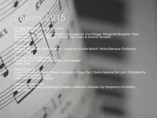  79. Best Classical Solo Vocal Album
Douce France
Anne Sofie Von Otter; Bengt Forsberg, accompanist (Carl Bagge, Margareta Bengston, Mats
Bergström, Per Ekdahl, Bengan Janson, Olle Linder & Antoine Tamestit)
Label: Naïve
Porpora: Arias
Philippe Jaroussky; Andrea Marcon, conductor (Cecilia Bartoli; Venice Baroque Orchestra)
Label: Erato
Schubert: Die Schöne Müllerin
Florian Boesch; Malcolm Martineau, accompanist
Label: Onyx
Stella Di Napoli
Joyce DiDonato; Riccardo Minasi, conductor (Chœur De L'Opéra National De Lyon; Orchestre De
L'Opéra National De Lyon)
Label: Erato/Warner Classics
Virtuoso Rossini Arias
Lawrence Brownlee; Constantine Orbelian, conductor (Kaunas City Symphony Orchestra)
Label: Delos
 