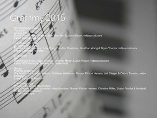  82. Best Music Video
We Exist
Arcade Fire
David Wilson, video director; Sue Yeon Ahn & Jason Baum, video producers
Label: Capitol Records
Turn Down For What
DJ Snake & Lil Jon
Daniels, video directors; Judy Craig, Candice Ouaknine, Jonathan Wang & Bryan Younce, video producers
Label: Columbia Records
Chandelier
Sia
Daniel Askill & Sia, video directors; Jennifer Heath & Jack Hogan, video producers
Label: RCA Records / Monkey Puzzle Records
Happy
Pharrell Williams
We Are From LA, video director; Kathleen Heffernan, Roman Pichon Herrera, Jett Steiger & Cedric Troadec, video
producers
Label: Columbia Records
The Golden Age
Woodkid Featuring Max Richter
Chis Clayton & Yoann Lemoine, video directors; Roman Pichon Herrera, Christine Miller, Susan Porche & Annabel
Rosier, video producers
Label: Interscope
 