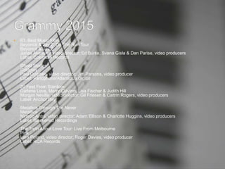  83. Best Music Film
Beyoncé & Jay Z: On The Run Tour
Beyoncé & Jay Z
Jonas Åkerlund, video director; Ed Burke, Svana Gisla & Dan Parise, video producers
Label: Columbia Records
Ghost Stories
Coldplay
Paul Dugdale, video director; Jim Parsons, video producer
Label: Parlophone/Atlantic/Ja Digital
20 Feet From Stardom
Darlene Love, Merry Clayton, Lisa Fischer & Judith Hill
Morgan Neville, video director; Gil Friesen & Caitrin Rogers, video producers
Label: Anchor Bay
Metallica Through The Never
Metallica
Nimród Antal, video director; Adam Ellison & Charlotte Huggins, video producers
Label: Blackened Recordings
The Truth About Love Tour: Live From Melbourne
Pink
Larn Poland, video director; Roger Davies, video producer
Label: RCA Records
 