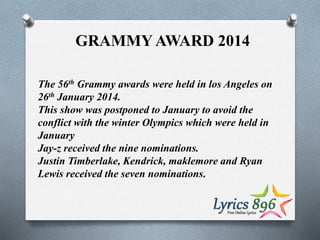 GRAMMY AWARD 2014
The 56th Grammy awards were held in los Angeles on
26th January 2014.
This show was postponed to January to avoid the
conflict with the winter Olympics which were held in
January
Jay-z received the nine nominations.
Justin Timberlake, Kendrick, maklemore and Ryan
Lewis received the seven nominations.
 
