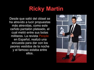 Ricky Martin   Desde que salió del clóset se ha atrevido a lucir propuestas más atrevidas, como este ceñido pantalón plateado, el cual metió entre sus botas militares. La revista  People  en Español , realizó una encuesta para dar con los peores vestidos de la noche y el famoso estaba entre ellos. 