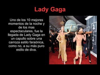 Lady Gaga Uno de los 10 mejores momentos de la noche y de los mas espectaculares, fue la llegada de Lady Gaga en un capullo sobre una carroza estilo faraónica, como no, a su más puro estilo de diva. 