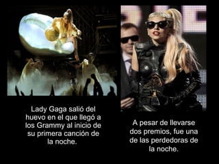 Lady Gaga salió del huevo en el que llegó a los Grammy al inicio de su primera canción de la noche.   A pesar de llevarse dos premios, fue una de las perdedoras de la noche. 