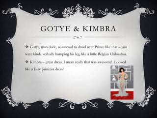 GOTYE & KIMBRA

 Gotye, man dude, so uncool to drool over Prince like that – you
were kinda verbally humping his leg, like a little Belgian Chihuahua.

 Kimbra – great dress, I mean really that was awesome! Looked
like a fairy princess dress!
 