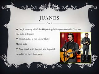 JUANES

 Oh, I see why all of the Hispanic gals like you so much. You are
one cute little papi!

 He is kind of a not so gay Ricky

Martin cute.

 Nice touch with English and Espanol

mixed in on the Elton song.
 