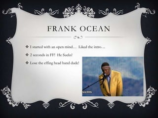FRANK OCEAN

 I started with an open mind… Liked the intro…

 2 seconds in FF! He Sucks!

 Lose the effing head band dude!
 