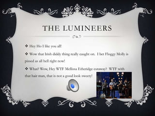 THE LUMINEERS

 Hey Ho I like you all!

 Wow that Irish diddy thing really caught on. I bet Floggy Molly is
pissed as all hell right now!

 What? Wow, Hey WTF Mellissa Etheridge cutaway? WTF with
that hair man, that is not a good look sweety!
 