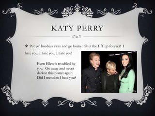KATY PERRY

 Put yo’ boobies away and go home! Shut the Eff up forever! I
hate you, I hate you, I hate you!

        Even Ellen is troubled by
        you. Go away and never
        darken this planet again!
        Did I mention I hate you?
 