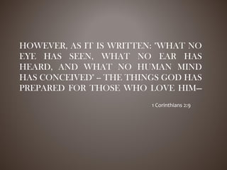 HOWEVER, AS IT IS WRITTEN: "WHAT NO
EYE HAS SEEN, WHAT NO EAR HAS
HEARD, AND WHAT NO HUMAN MIND
HAS CONCEIVED" -- THE THINGS GOD HAS
PREPARED FOR THOSE WHO LOVE HIM—
1 Corinthians 2:9
 