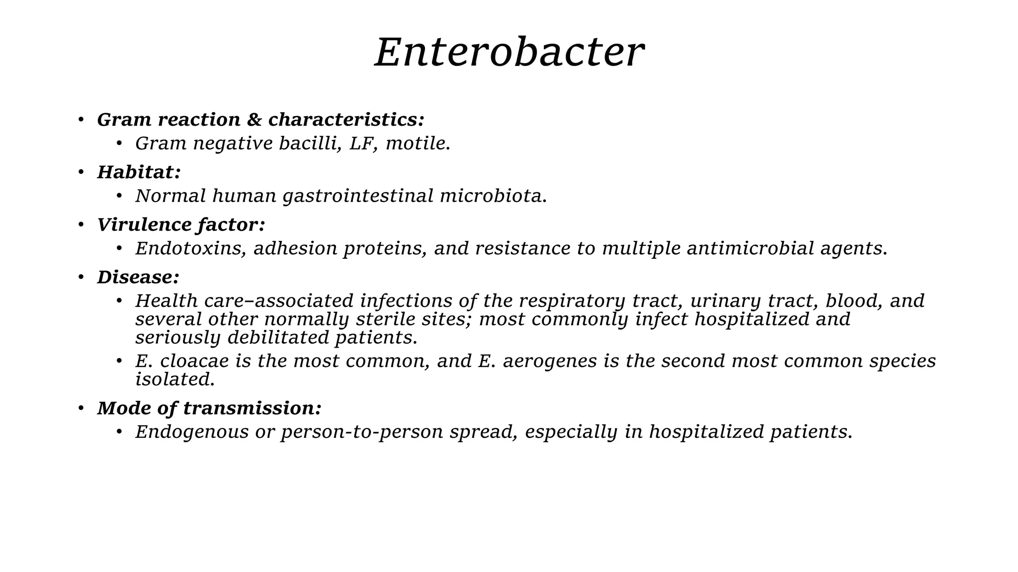 Enterobacter
• Gram reaction & characteristics:
• Gram negative bacilli, LF, motile.
• Habitat:
• Normal human gastrointestinal microbiota.
• Virulence factor:
• Endotoxins, adhesion proteins, and resistance to multiple antimicrobial agents.
• Disease:
• Health care–associated infections of the respiratory tract, urinary tract, blood, and
several other normally sterile sites; most commonly infect hospitalized and
seriously debilitated patients.
• E. cloacae is the most common, and E. aerogenes is the second most common species
isolated.
• Mode of transmission:
• Endogenous or person-to-person spread, especially in hospitalized patients.
 