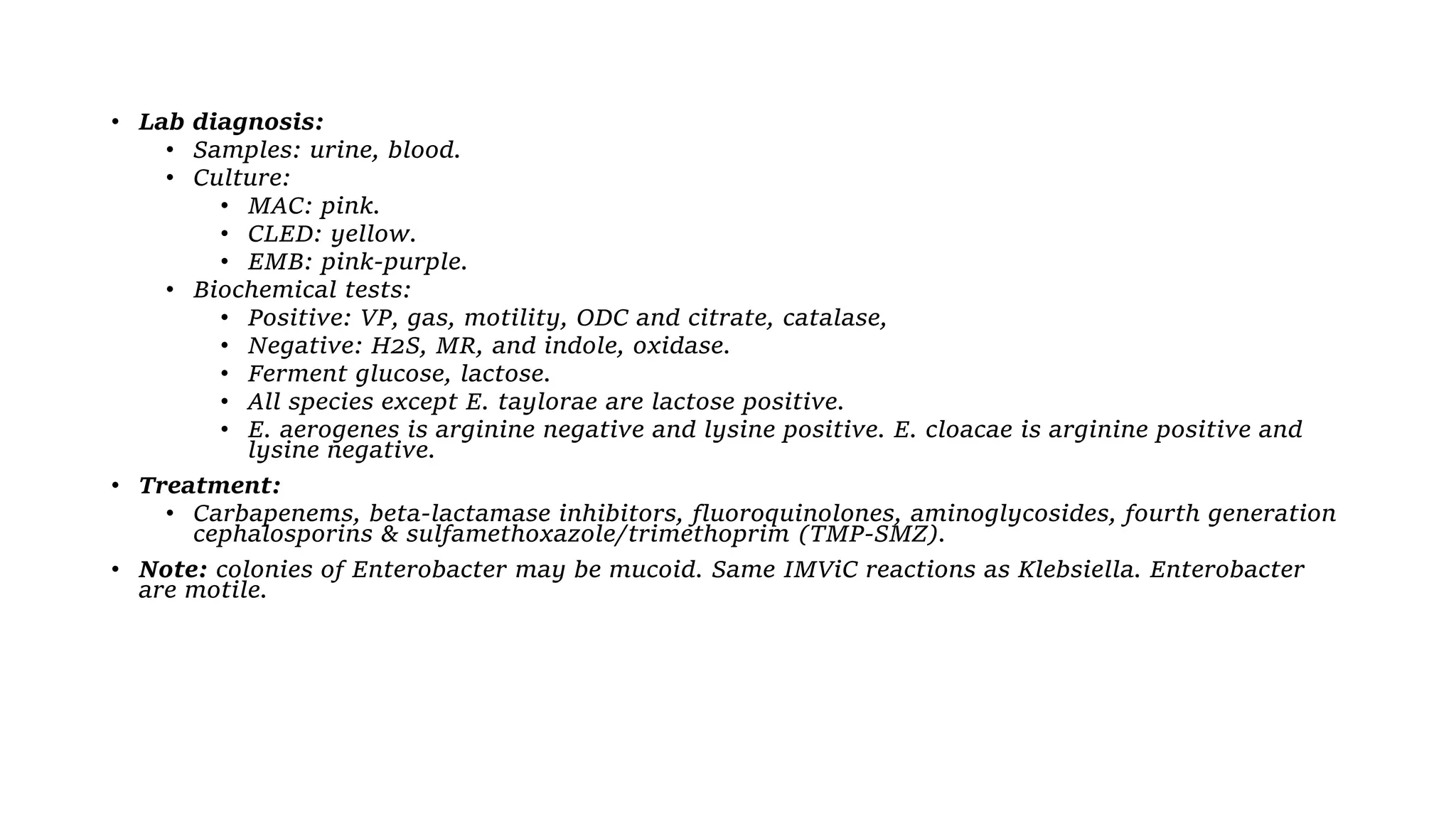 • Lab diagnosis:
• Samples: urine, blood.
• Culture:
• MAC: pink.
• CLED: yellow.
• EMB: pink-purple.
• Biochemical tests:
• Positive: VP, gas, motility, ODC and citrate, catalase,
• Negative: H2S, MR, and indole, oxidase.
• Ferment glucose, lactose.
• All species except E. taylorae are lactose positive.
• E. aerogenes is arginine negative and lysine positive. E. cloacae is arginine positive and
lysine negative.
• Treatment:
• Carbapenems, beta-lactamase inhibitors, fluoroquinolones, aminoglycosides, fourth generation
cephalosporins & sulfamethoxazole/trimethoprim (TMP-SMZ).
• Note: colonies of Enterobacter may be mucoid. Same IMViC reactions as Klebsiella. Enterobacter
are motile.
 