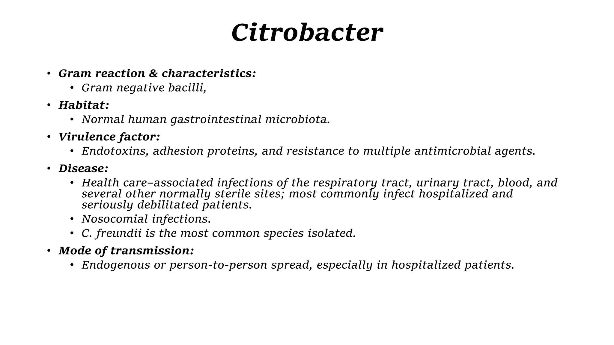 Citrobacter
• Gram reaction & characteristics:
• Gram negative bacilli,
• Habitat:
• Normal human gastrointestinal microbiota.
• Virulence factor:
• Endotoxins, adhesion proteins, and resistance to multiple antimicrobial agents.
• Disease:
• Health care–associated infections of the respiratory tract, urinary tract, blood, and
several other normally sterile sites; most commonly infect hospitalized and
seriously debilitated patients.
• Nosocomial infections.
• C. freundii is the most common species isolated.
• Mode of transmission:
• Endogenous or person-to-person spread, especially in hospitalized patients.
 