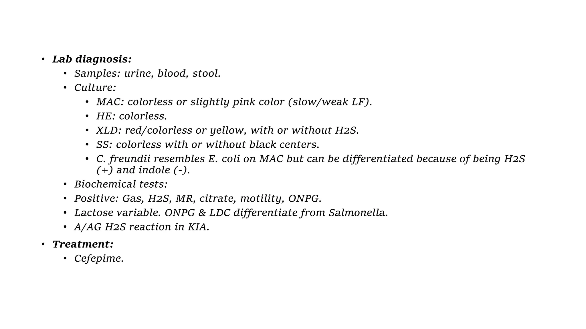• Lab diagnosis:
• Samples: urine, blood, stool.
• Culture:
• MAC: colorless or slightly pink color (slow/weak LF).
• HE: colorless.
• XLD: red/colorless or yellow, with or without H2S.
• SS: colorless with or without black centers.
• C. freundii resembles E. coli on MAC but can be differentiated because of being H2S
(+) and indole (-).
• Biochemical tests:
• Positive: Gas, H2S, MR, citrate, motility, ONPG.
• Lactose variable. ONPG & LDC differentiate from Salmonella.
• A/AG H2S reaction in KIA.
• Treatment:
• Cefepime.
 