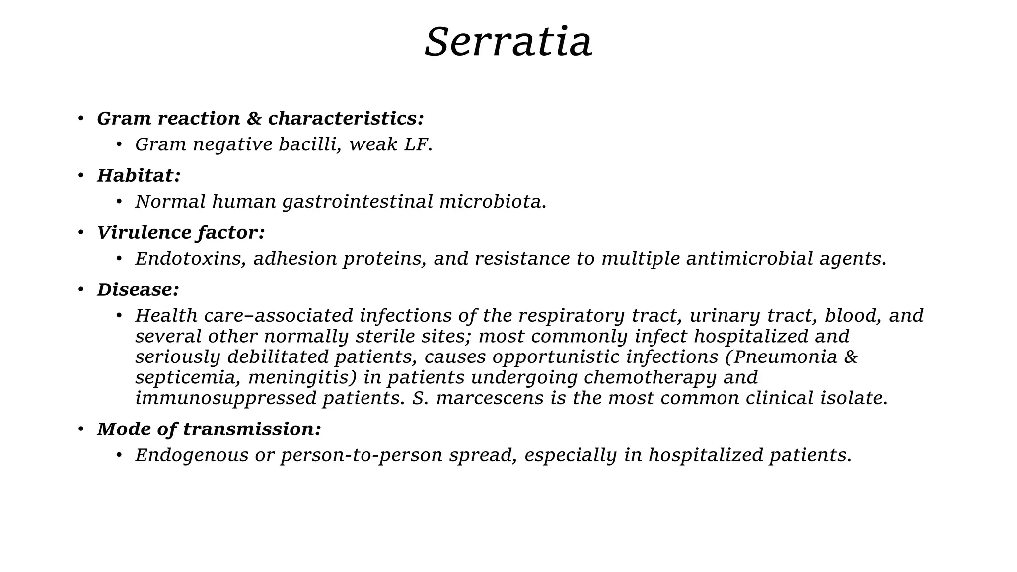 Serratia
• Gram reaction & characteristics:
• Gram negative bacilli, weak LF.
• Habitat:
• Normal human gastrointestinal microbiota.
• Virulence factor:
• Endotoxins, adhesion proteins, and resistance to multiple antimicrobial agents.
• Disease:
• Health care–associated infections of the respiratory tract, urinary tract, blood, and
several other normally sterile sites; most commonly infect hospitalized and
seriously debilitated patients, causes opportunistic infections (Pneumonia &
septicemia, meningitis) in patients undergoing chemotherapy and
immunosuppressed patients. S. marcescens is the most common clinical isolate.
• Mode of transmission:
• Endogenous or person-to-person spread, especially in hospitalized patients.
 