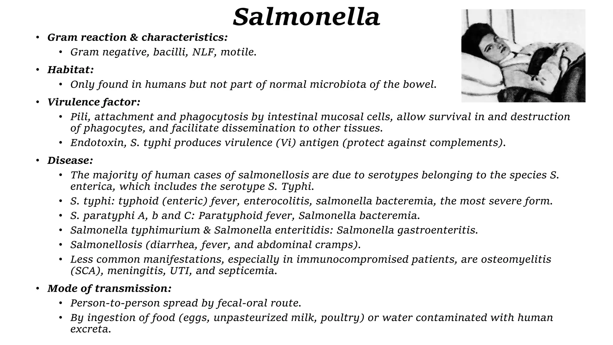 Salmonella
• Gram reaction & characteristics:
• Gram negative, bacilli, NLF, motile.
• Habitat:
• Only found in humans but not part of normal microbiota of the bowel.
• Virulence factor:
• Pili, attachment and phagocytosis by intestinal mucosal cells, allow survival in and destruction
of phagocytes, and facilitate dissemination to other tissues.
• Endotoxin, S. typhi produces virulence (Vi) antigen (protect against complements).
• Disease:
• The majority of human cases of salmonellosis are due to serotypes belonging to the species S.
enterica, which includes the serotype S. Typhi.
• S. typhi: typhoid (enteric) fever, enterocolitis, salmonella bacteremia, the most severe form.
• S. paratyphi A, b and C: Paratyphoid fever, Salmonella bacteremia.
• Salmonella typhimurium & Salmonella enteritidis: Salmonella gastroenteritis.
• Salmonellosis (diarrhea, fever, and abdominal cramps).
• Less common manifestations, especially in immunocompromised patients, are osteomyelitis
(SCA), meningitis, UTI, and septicemia.
• Mode of transmission:
• Person-to-person spread by fecal-oral route.
• By ingestion of food (eggs, unpasteurized milk, poultry) or water contaminated with human
excreta.
 