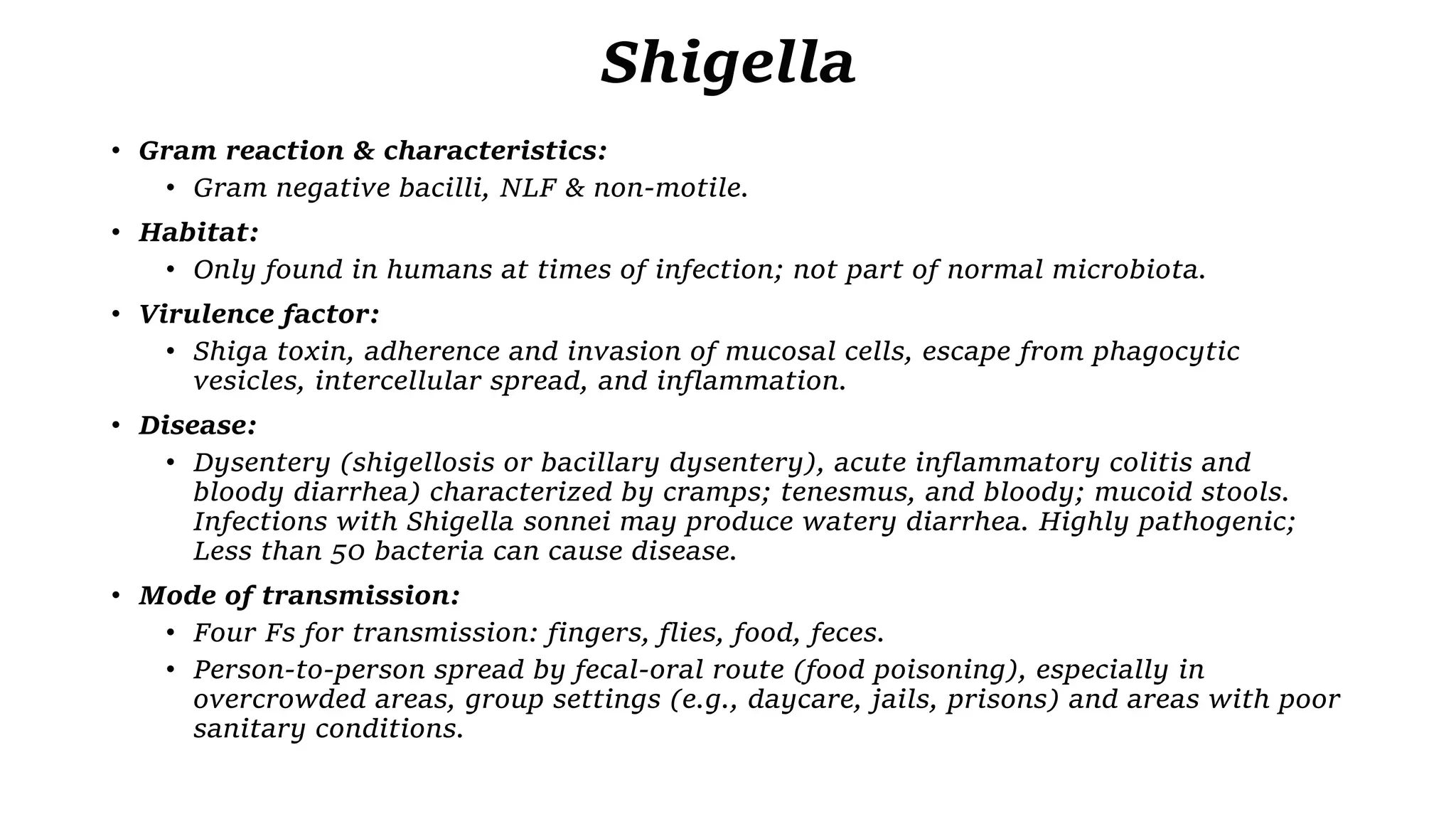 Shigella
• Gram reaction & characteristics:
• Gram negative bacilli, NLF & non-motile.
• Habitat:
• Only found in humans at times of infection; not part of normal microbiota.
• Virulence factor:
• Shiga toxin, adherence and invasion of mucosal cells, escape from phagocytic
vesicles, intercellular spread, and inflammation.
• Disease:
• Dysentery (shigellosis or bacillary dysentery), acute inflammatory colitis and
bloody diarrhea) characterized by cramps; tenesmus, and bloody; mucoid stools.
Infections with Shigella sonnei may produce watery diarrhea. Highly pathogenic;
Less than 50 bacteria can cause disease.
• Mode of transmission:
• Four Fs for transmission: fingers, flies, food, feces.
• Person-to-person spread by fecal-oral route (food poisoning), especially in
overcrowded areas, group settings (e.g., daycare, jails, prisons) and areas with poor
sanitary conditions.
 