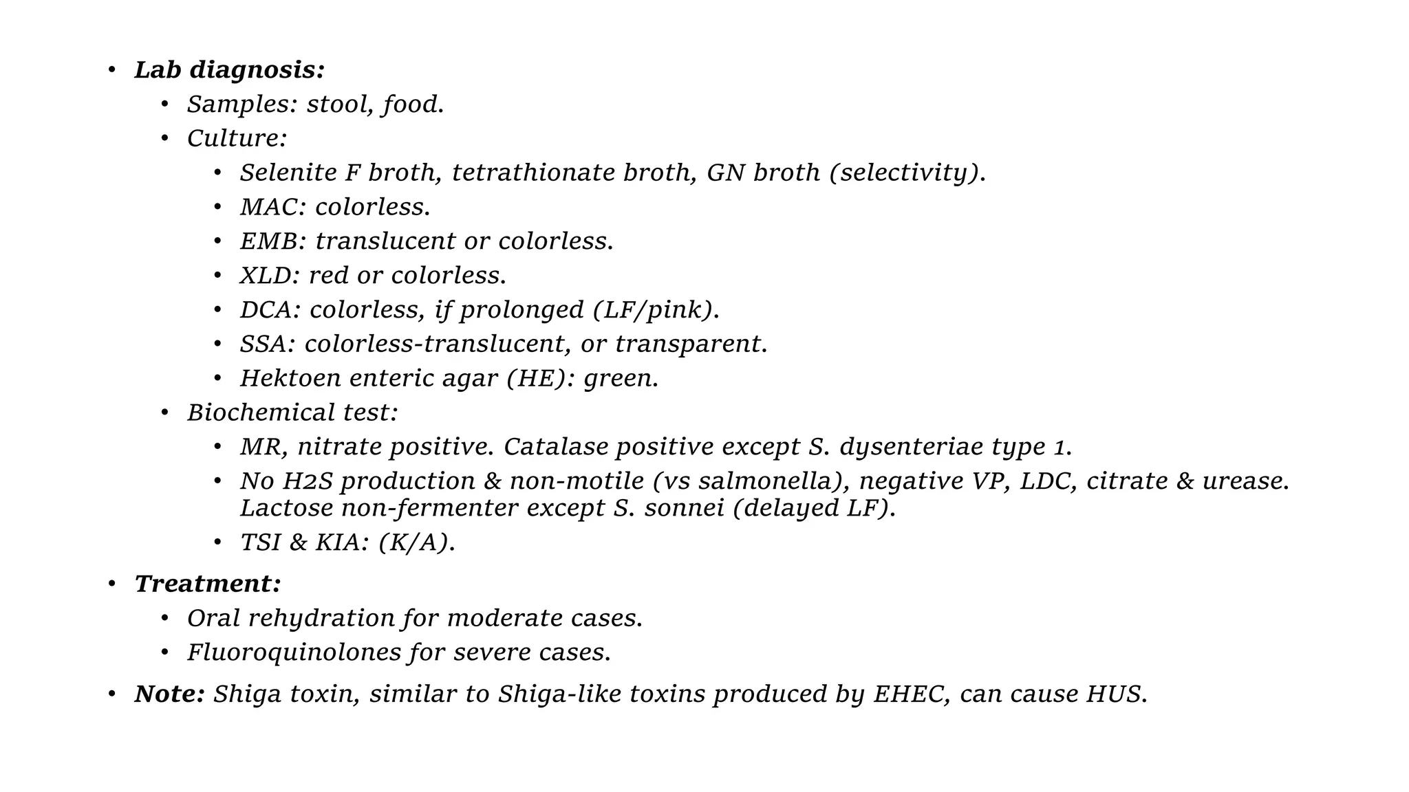 • Lab diagnosis:
• Samples: stool, food.
• Culture:
• Selenite F broth, tetrathionate broth, GN broth (selectivity).
• MAC: colorless.
• EMB: translucent or colorless.
• XLD: red or colorless.
• DCA: colorless, if prolonged (LF/pink).
• SSA: colorless-translucent, or transparent.
• Hektoen enteric agar (HE): green.
• Biochemical test:
• MR, nitrate positive. Catalase positive except S. dysenteriae type 1.
• No H2S production & non-motile (vs salmonella), negative VP, LDC, citrate & urease.
Lactose non-fermenter except S. sonnei (delayed LF).
• TSI & KIA: (K/A).
• Treatment:
• Oral rehydration for moderate cases.
• Fluoroquinolones for severe cases.
• Note: Shiga toxin, similar to Shiga-like toxins produced by EHEC, can cause HUS.
 
