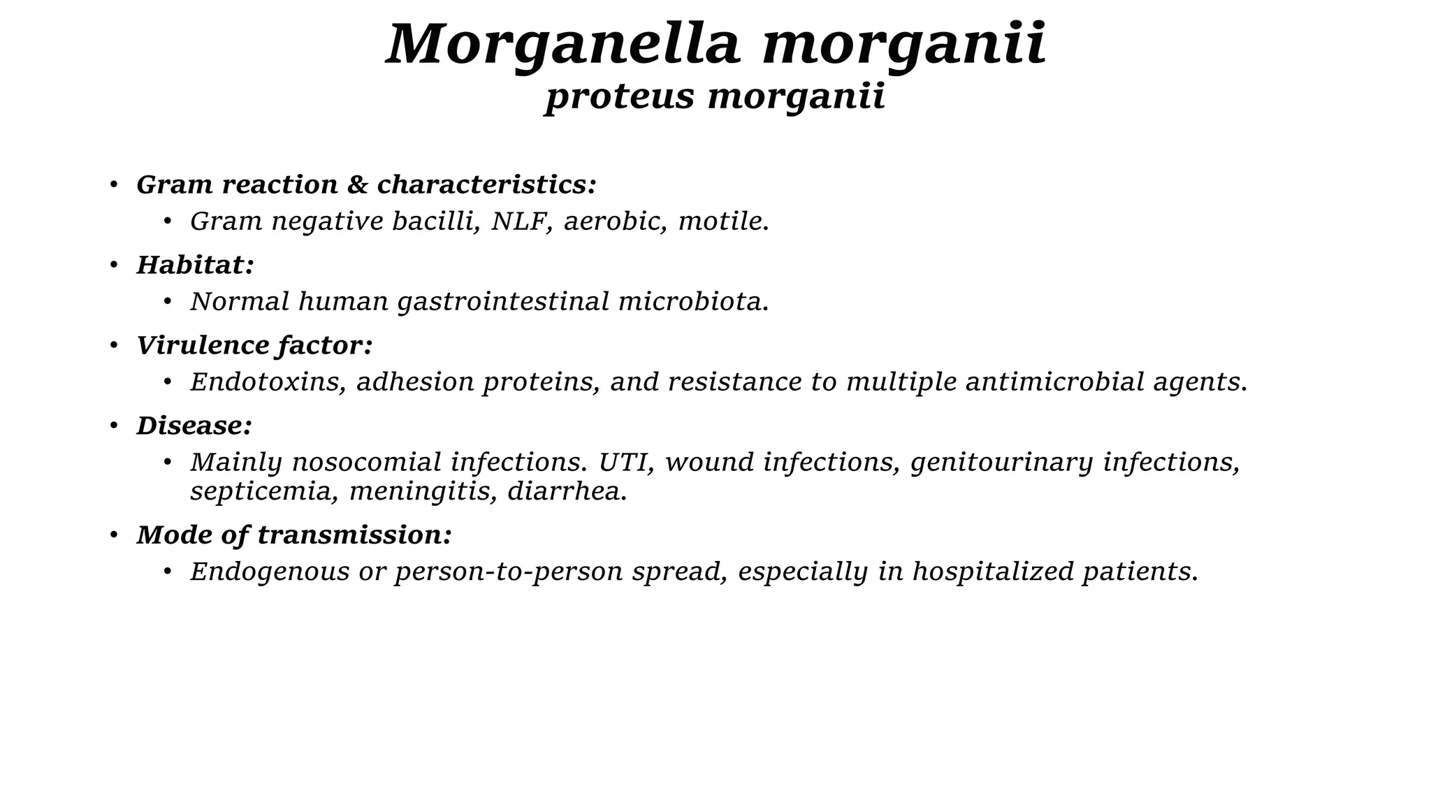 Morganella morganii
proteus morganii
• Gram reaction & characteristics:
• Gram negative bacilli, NLF, aerobic, motile.
• Habitat:
• Normal human gastrointestinal microbiota.
• Virulence factor:
• Endotoxins, adhesion proteins, and resistance to multiple antimicrobial agents.
• Disease:
• Mainly nosocomial infections. UTI, wound infections, genitourinary infections,
septicemia, meningitis, diarrhea.
• Mode of transmission:
• Endogenous or person-to-person spread, especially in hospitalized patients.
 