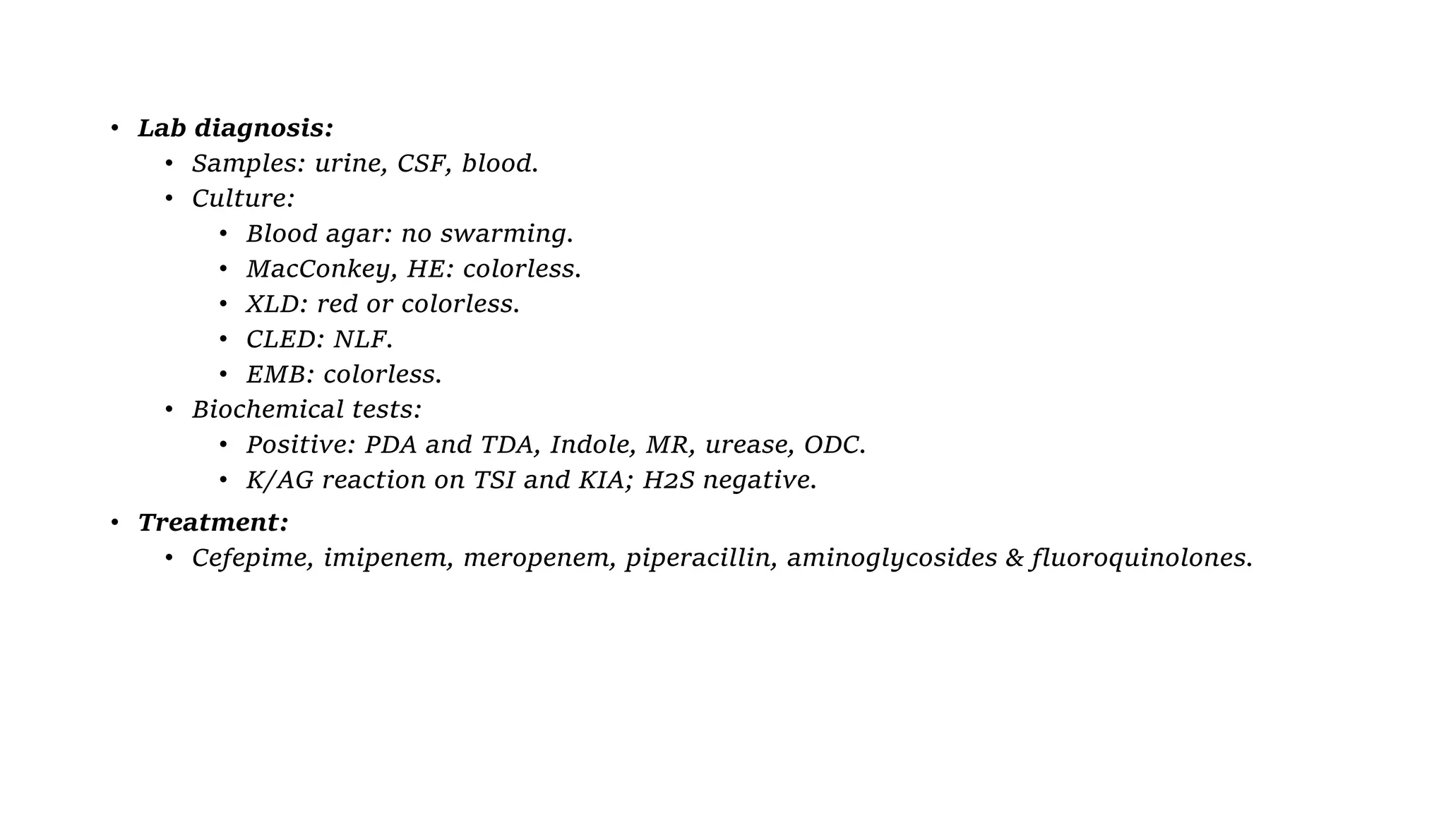 • Lab diagnosis:
• Samples: urine, CSF, blood.
• Culture:
• Blood agar: no swarming.
• MacConkey, HE: colorless.
• XLD: red or colorless.
• CLED: NLF.
• EMB: colorless.
• Biochemical tests:
• Positive: PDA and TDA, Indole, MR, urease, ODC.
• K/AG reaction on TSI and KIA; H2S negative.
• Treatment:
• Cefepime, imipenem, meropenem, piperacillin, aminoglycosides & fluoroquinolones.
 