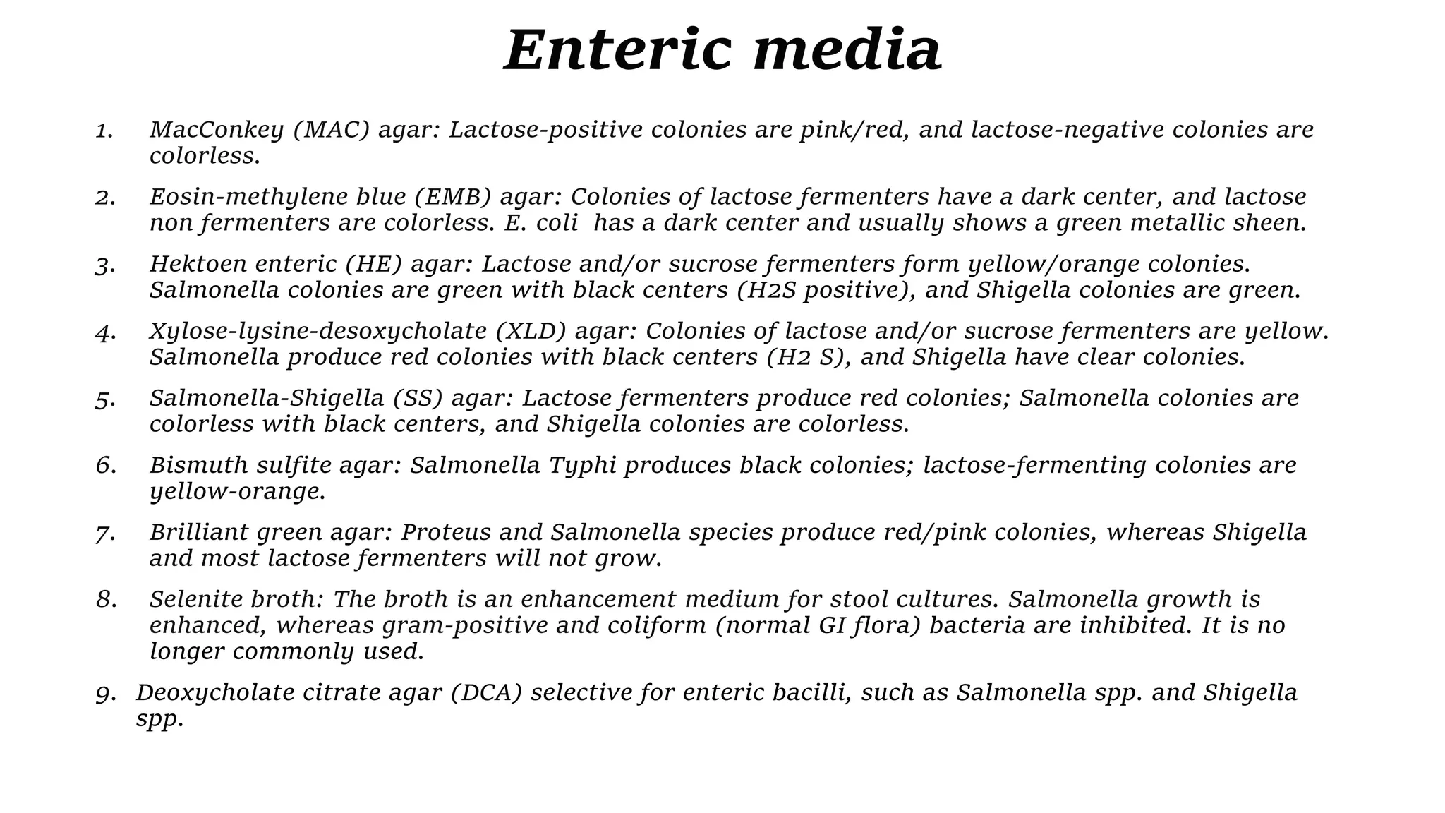 Enteric media
1. MacConkey (MAC) agar: Lactose-positive colonies are pink/red, and lactose-negative colonies are
colorless.
2. Eosin-methylene blue (EMB) agar: Colonies of lactose fermenters have a dark center, and lactose
non fermenters are colorless. E. coli has a dark center and usually shows a green metallic sheen.
3. Hektoen enteric (HE) agar: Lactose and/or sucrose fermenters form yellow/orange colonies.
Salmonella colonies are green with black centers (H2S positive), and Shigella colonies are green.
4. Xylose-lysine-desoxycholate (XLD) agar: Colonies of lactose and/or sucrose fermenters are yellow.
Salmonella produce red colonies with black centers (H2 S), and Shigella have clear colonies.
5. Salmonella-Shigella (SS) agar: Lactose fermenters produce red colonies; Salmonella colonies are
colorless with black centers, and Shigella colonies are colorless.
6. Bismuth sulfite agar: Salmonella Typhi produces black colonies; lactose-fermenting colonies are
yellow-orange.
7. Brilliant green agar: Proteus and Salmonella species produce red/pink colonies, whereas Shigella
and most lactose fermenters will not grow.
8. Selenite broth: The broth is an enhancement medium for stool cultures. Salmonella growth is
enhanced, whereas gram-positive and coliform (normal GI flora) bacteria are inhibited. It is no
longer commonly used.
9. Deoxycholate citrate agar (DCA) selective for enteric bacilli, such as Salmonella spp. and Shigella
spp.
 