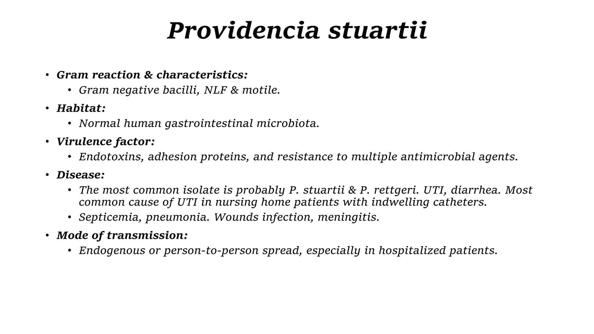 Providencia stuartii
• Gram reaction & characteristics:
• Gram negative bacilli, NLF & motile.
• Habitat:
• Normal human gastrointestinal microbiota.
• Virulence factor:
• Endotoxins, adhesion proteins, and resistance to multiple antimicrobial agents.
• Disease:
• The most common isolate is probably P. stuartii & P. rettgeri. UTI, diarrhea. Most
common cause of UTI in nursing home patients with indwelling catheters.
• Septicemia, pneumonia. Wounds infection, meningitis.
• Mode of transmission:
• Endogenous or person-to-person spread, especially in hospitalized patients.
 