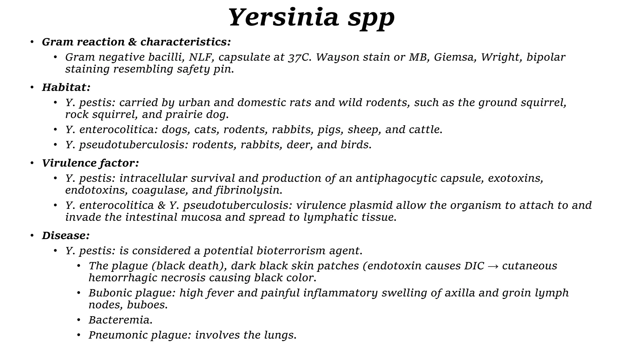 Yersinia spp
• Gram reaction & characteristics:
• Gram negative bacilli, NLF, capsulate at 37C. Wayson stain or MB, Giemsa, Wright, bipolar
staining resembling safety pin.
• Habitat:
• Y. pestis: carried by urban and domestic rats and wild rodents, such as the ground squirrel,
rock squirrel, and prairie dog.
• Y. enterocolitica: dogs, cats, rodents, rabbits, pigs, sheep, and cattle.
• Y. pseudotuberculosis: rodents, rabbits, deer, and birds.
• Virulence factor:
• Y. pestis: intracellular survival and production of an antiphagocytic capsule, exotoxins,
endotoxins, coagulase, and fibrinolysin.
• Y. enterocolitica & Y. pseudotuberculosis: virulence plasmid allow the organism to attach to and
invade the intestinal mucosa and spread to lymphatic tissue.
• Disease:
• Y. pestis: is considered a potential bioterrorism agent.
• The plague (black death), dark black skin patches (endotoxin causes DIC → cutaneous
hemorrhagic necrosis causing black color.
• Bubonic plague: high fever and painful inflammatory swelling of axilla and groin lymph
nodes, buboes.
• Bacteremia.
• Pneumonic plague: involves the lungs.
 