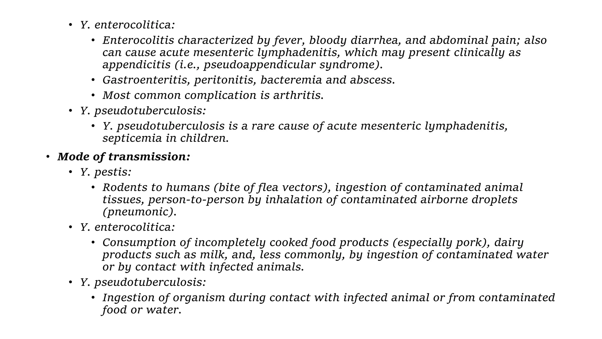 • Y. enterocolitica:
• Enterocolitis characterized by fever, bloody diarrhea, and abdominal pain; also
can cause acute mesenteric lymphadenitis, which may present clinically as
appendicitis (i.e., pseudoappendicular syndrome).
• Gastroenteritis, peritonitis, bacteremia and abscess.
• Most common complication is arthritis.
• Y. pseudotuberculosis:
• Y. pseudotuberculosis is a rare cause of acute mesenteric lymphadenitis,
septicemia in children.
• Mode of transmission:
• Y. pestis:
• Rodents to humans (bite of flea vectors), ingestion of contaminated animal
tissues, person-to-person by inhalation of contaminated airborne droplets
(pneumonic).
• Y. enterocolitica:
• Consumption of incompletely cooked food products (especially pork), dairy
products such as milk, and, less commonly, by ingestion of contaminated water
or by contact with infected animals.
• Y. pseudotuberculosis:
• Ingestion of organism during contact with infected animal or from contaminated
food or water.
 