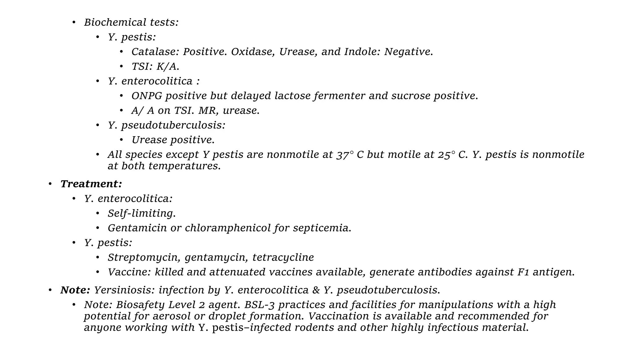 • Biochemical tests:
• Y. pestis:
• Catalase: Positive. Oxidase, Urease, and Indole: Negative.
• TSI: K/A.
• Y. enterocolitica :
• ONPG positive but delayed lactose fermenter and sucrose positive.
• A/ A on TSI. MR, urease.
• Y. pseudotuberculosis:
• Urease positive.
• All species except Y pestis are nonmotile at 37° C but motile at 25° C. Y. pestis is nonmotile
at both temperatures.
• Treatment:
• Y. enterocolitica:
• Self-limiting.
• Gentamicin or chloramphenicol for septicemia.
• Y. pestis:
• Streptomycin, gentamycin, tetracycline
• Vaccine: killed and attenuated vaccines available, generate antibodies against F1 antigen.
• Note: Yersiniosis: infection by Y. enterocolitica & Y. pseudotuberculosis.
• Note: Biosafety Level 2 agent. BSL-3 practices and facilities for manipulations with a high
potential for aerosol or droplet formation. Vaccination is available and recommended for
anyone working with Y. pestis–infected rodents and other highly infectious material.
 