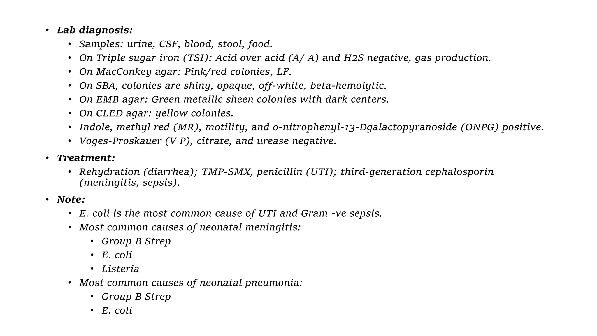 • Lab diagnosis:
• Samples: urine, CSF, blood, stool, food.
• On Triple sugar iron (TSI): Acid over acid (A/ A) and H2S negative, gas production.
• On MacConkey agar: Pink/red colonies, LF.
• On SBA, colonies are shiny, opaque, off-white, beta-hemolytic.
• On EMB agar: Green metallic sheen colonies with dark centers.
• On CLED agar: yellow colonies.
• Indole, methyl red (MR), motility, and o-nitrophenyl-13-Dgalactopyranoside (ONPG) positive.
• Voges-Proskauer (V P), citrate, and urease negative.
• Treatment:
• Rehydration (diarrhea); TMP-SMX, penicillin (UTI); third-generation cephalosporin
(meningitis, sepsis).
• Note:
• E. coli is the most common cause of UTI and Gram -ve sepsis.
• Most common causes of neonatal meningitis:
• Group B Strep
• E. coli
• Listeria
• Most common causes of neonatal pneumonia:
• Group B Strep
• E. coli
 