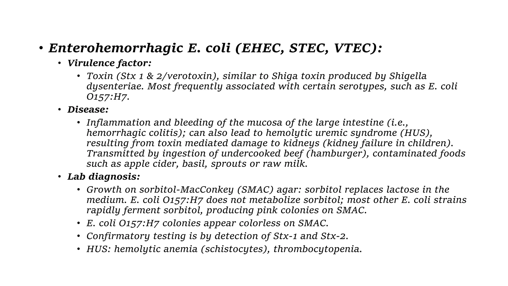 • Enterohemorrhagic E. coli (EHEC, STEC, VTEC):
• Virulence factor:
• Toxin (Stx 1 & 2/verotoxin), similar to Shiga toxin produced by Shigella
dysenteriae. Most frequently associated with certain serotypes, such as E. coli
O157:H7.
• Disease:
• Inflammation and bleeding of the mucosa of the large intestine (i.e.,
hemorrhagic colitis); can also lead to hemolytic uremic syndrome (HUS),
resulting from toxin mediated damage to kidneys (kidney failure in children).
Transmitted by ingestion of undercooked beef (hamburger), contaminated foods
such as apple cider, basil, sprouts or raw milk.
• Lab diagnosis:
• Growth on sorbitol-MacConkey (SMAC) agar: sorbitol replaces lactose in the
medium. E. coli O157:H7 does not metabolize sorbitol; most other E. coli strains
rapidly ferment sorbitol, producing pink colonies on SMAC.
• E. coli O157:H7 colonies appear colorless on SMAC.
• Confirmatory testing is by detection of Stx-1 and Stx-2.
• HUS: hemolytic anemia (schistocytes), thrombocytopenia.
 